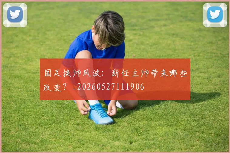 国足换帅风波：新任主帅带来哪些改变？_20260527111906