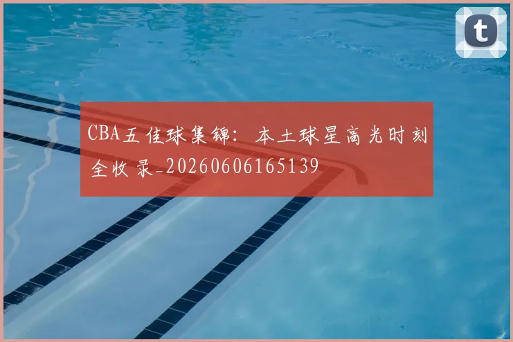 CBA五佳球集锦：本土球星高光时刻全收录_20260606165139