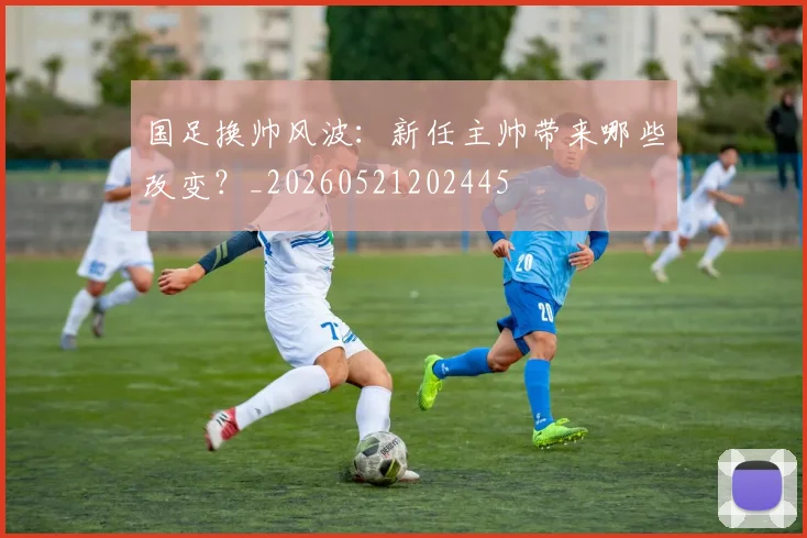 国足换帅风波：新任主帅带来哪些改变？_20260521202445