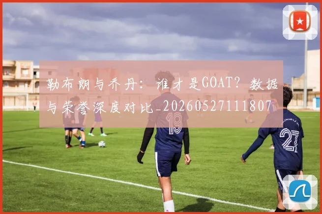 勒布朗与乔丹：谁才是GOAT？数据与荣誉深度对比_20260527111807