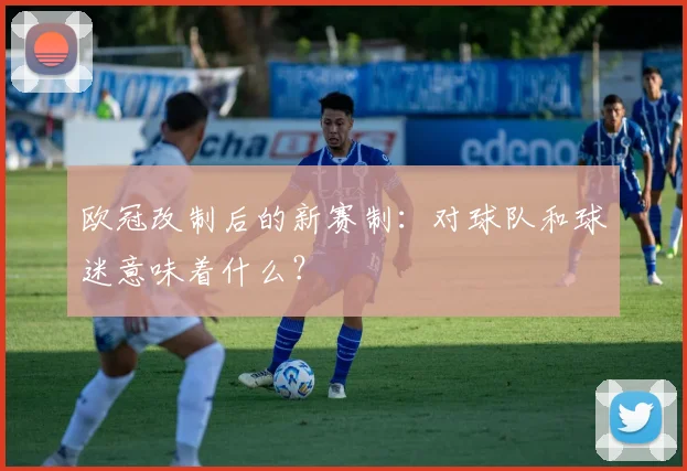 欧冠改制后的新赛制：对球队和球迷意味着什么？