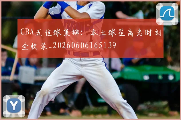 CBA五佳球集锦：本土球星高光时刻全收录_20260606165139