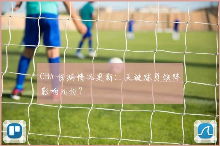 CBA 伤病情况更新：关键球员缺阵影响几何？